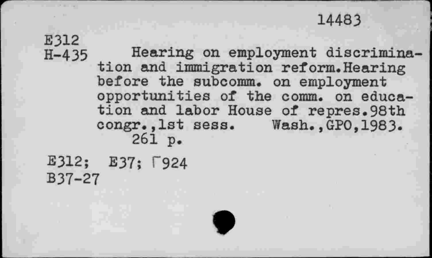 ﻿14483
E312
H-435 Hearing on employment discrimination and immigration reform.Hearing before the subcomm, on employment opportunities of the comm, on education and labor House of repres.98th congr.,1st sess. Wash.,GPO,1983. 261 p.
E312; E37; T924
B37-27